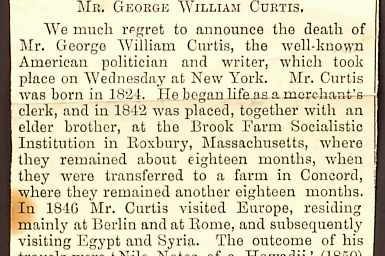 Newspaper clipping regarding the death of George William Curtis. Transcription: IN MEMORIAM. MR. GEORGE WILLIAM CURTIS. We much regret to announce the death of Mr. George William Curtis, the well-known American politician and writer, which took place on Wednesday at New York. Mr. Curtis was born in 1824. He began life as a merchant’s clerk, and in 1842 was placed, together with an elder brother, at the Brook Farm Socialistic Institution in Roxbury, Massachusetts, where they remained about eighteen months, when they were transferred to a farm in Concord, where they remained another eighteen months. In 1846 Mr. Curtis visited Europe, residing mainly at Berlin and Syria. The outcome of his travels were 'Nile Notes of a Howadji' (1850) and 'The Howadji in Syria' (1852). Meantime he had become connected with the New York Tribune , and was also one of the editors of Putnam's Monthly , in which he had shares. The failure of the magazine involved him in financial difficulties, from which he was fifteen years in clearing himself. He lectured on social and aesthetic topics throughout the country, and became a regular contributor to Harper's Magazine , to which, besides many occasional articles, he long furnished a monthly paper under the general title of the 'Editor's Easy Chair.' In 1857 Harper's Weekly , Mr. Curtis soon became its principal editor. When the Civil War broke out, this journal took a decided political tone, and became an influential organ of the Republican party. In the canvas of 1868 he was made a presidential elector on the Republican 'ticket,' and warmly supported the election of President [Ulysses S.] Grant, who in 1871 appointed him a member of the Commission to frame rules for the regulation of the civil service. He, however, opposed the candidature of President Grant for a third term, both in 1876 and in 1880, and was a prominent leader of that wing of the Republican party which secured the nomination of Mr. [Rutherford B.] Hayes and of Mr. [James] Garfield. During the agitation for a reform in the civil service Mr. Curtis vigorously supported the movement. In 1884 he opposed the nomination of Mr. [James] Blaine as the Republican candidate for the Presidency, and was a supporter of the Democratic nominee, Mr. [Grover] Cleveland. He was in 1867 elected a delegate to the Convention for revising the Constitution of the State of New York; and in the same year was appointed one of the Regents of the University of that State — a body which has the general supervision of the higher grades of institutions for public instruction. In 1884 he was elected Chancellor of the University. He published the following works, all made up of previous contributions to various periodicals: 'Lotus Eating,' a series of newspaper letters from watering-places, 1852; 'The Potiphar Papers,' 1853; 'Prue and I' in 1856, and 'Trumps,' 1862; besides several addresses. Title: Thomas Butler Gunn Diaries: Volume 11, page 248, 1892 [newspaper clipping]