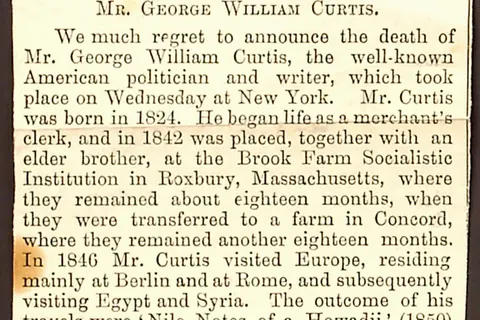 Newspaper clipping regarding the death of George William Curtis. Transcription: IN MEMORIAM. MR. GEORGE WILLIAM CURTIS. We much regret to announce the death of Mr. George William Curtis, the well-known American politician and writer, which took place on Wednesday at New York. Mr. Curtis was born in 1824. He began life as a merchant’s clerk, and in 1842 was placed, together with an elder brother, at the Brook Farm Socialistic Institution in Roxbury, Massachusetts, where they remained about eighteen months, when they were transferred to a farm in Concord, where they remained another eighteen months. In 1846 Mr. Curtis visited Europe, residing mainly at Berlin and Syria. The outcome of his travels were 'Nile Notes of a Howadji' (1850) and 'The Howadji in Syria' (1852). Meantime he had become connected with the New York Tribune , and was also one of the editors of Putnam's Monthly , in which he had shares. The failure of the magazine involved him in financial difficulties, from which he was fifteen years in clearing himself. He lectured on social and aesthetic topics throughout the country, and became a regular contributor to Harper's Magazine , to which, besides many occasional articles, he long furnished a monthly paper under the general title of the 'Editor's Easy Chair.' In 1857 Harper's Weekly , Mr. Curtis soon became its principal editor. When the Civil War broke out, this journal took a decided political tone, and became an influential organ of the Republican party. In the canvas of 1868 he was made a presidential elector on the Republican 'ticket,' and warmly supported the election of President [Ulysses S.] Grant, who in 1871 appointed him a member of the Commission to frame rules for the regulation of the civil service. He, however, opposed the candidature of President Grant for a third term, both in 1876 and in 1880, and was a prominent leader of that wing of the Republican party which secured the nomination of Mr. [Rutherford B.] Hayes and of Mr. [James] Garfield. During the agitation for a reform in the civil service Mr. Curtis vigorously supported the movement. In 1884 he opposed the nomination of Mr. [James] Blaine as the Republican candidate for the Presidency, and was a supporter of the Democratic nominee, Mr. [Grover] Cleveland. He was in 1867 elected a delegate to the Convention for revising the Constitution of the State of New York; and in the same year was appointed one of the Regents of the University of that State — a body which has the general supervision of the higher grades of institutions for public instruction. In 1884 he was elected Chancellor of the University. He published the following works, all made up of previous contributions to various periodicals: 'Lotus Eating,' a series of newspaper letters from watering-places, 1852; 'The Potiphar Papers,' 1853; 'Prue and I' in 1856, and 'Trumps,' 1862; besides several addresses. Title: Thomas Butler Gunn Diaries: Volume 11, page 248, 1892 [newspaper clipping]